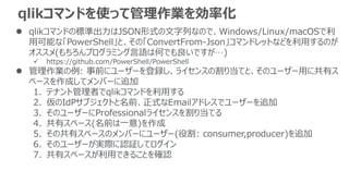 qlikコマンドを使って管理作業を効率化
 qlikコマンドの標準出力はJSON形式の文字列なので、Windows/Linux/macOSで利
用可能な「PowerShell」と、その「ConvertFrom-Json」コマンドレットなどを利用するのが
オススメ(もちろんプログラミング言語は何でも良いですが…)
 https://github.com/PowerShell/PowerShell
 管理作業の例: 事前にユーザーを登録し、ライセンスの割り当てと、そのユーザー用に共有ス
ペースを作成してメンバーに追加
1. テナント管理者でqlikコマンドを利用する
2. 仮のIdPサブジェクトと名前、正式なEmailアドレスでユーザーを追加
3. そのユーザーにProfessionalライセンスを割り当てる
4. 共有スペース(名前は一意)を作成
5. その共有スペースのメンバーにユーザー(役割: consumer,producer)を追加
6. そのユーザーが実際に認証してログイン
7. 共有スペースが利用できることを確認
 