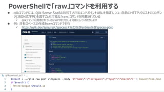 PowerShellで「raw」コマンドを利用する
 qlikコマンドには、Qlik Sense SaaSのREST APIのエンドポイントURLを指定しつつ、自前のHTTPリクエストのコンテン
ツ(JSON文字列)を渡すことも可能な「raw」コマンドが用意されている
 qlikコマンドに用意されていないAPI呼び出しを可能にしてくれたりします
 例: 共有スペースの作成をrawコマンドで行う
 https://qlik.dev/apis/rest/spaces/#%23%2Fentries%2Fspaces-post
 