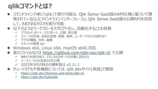 qlikコマンドとは?
 コマンドラインで単に「qlik」で実行可能な、Qlik Sense SaaS版のAPI仕様に基づいて開
発されているCLI(コマンドラインインターフェース)。Qlik Sense SaaS版の公開APIを活用
して、さまざまなタスクを実行可能
 以下のようなワークフローをスクリプト化し、自動化することも容易
 アプリのインポート、エクスポート、公開、再公開
 スペースの作成、名前の変更、削除、更新、ユーザーアクセスの割り当て
 アプリの構築、分析、編集
 テナントの管理 etc…
 Windows x64, Linux x64, macOS x64に対応
 実行ファイルなどは https://github.com/qlik-oss/qlik-cli で公開
 無料で利用可能で、テクニカルサポートの対象に含まれる
 ソースコード(Go言語)は非公開
 2022年5月の時点の最新版は v2.11.1
 チュートリアルや各機能については、qlik.devサイト(英語)で解説
 https://qlik.dev/libraries-and-tools/qlik-cli
 https://qlik.dev/tutorials
 