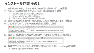インストール作業 その1
1. Windows x64, Linux x64, macOS x64のいずれかを用意
2. Githubから最新版をダウンロードして、適当な場所に展開
 macOS: qlik-Darwin-x86_64.tar.gz
 Linux: qlik-Linux-x86_64.tar.gz
 Windows: qlik-Windows-x86_64.zip
3. 実行ファイル(Windows: qlik.exe, Linux,macOS: qlik) を確認
4. コマンドラインで「./qlik version」などと実行してみる
5. 設定フィイル格納用フォルダ「.qlik」が HOMEディリクトリに生成される
6. 各種コマンドラインパラメータやコマンド例などは「./qlik … --help」で確認
 例えば ./qlik context create --help
 