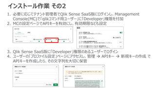 インストール作業 その2
1. 必要に応じてテナント管理者でQlik Sense SaaS版にログインし、Management
Console(MC)で「qlikコマンド用ユーザー」に「Developer」権限を付加
2. MCの設定ページでAPIキーを有効にし、有効期限なども設定
3. Qlik Sense SaaS版に「Developer」権限のあるユーザーでログイン
4. ユーザーの「プロファイル設定」ページにアクセスし、管理  APIキー  新規キーの作成 で
APIキーを作成したら、その文字列を大切に保管
 