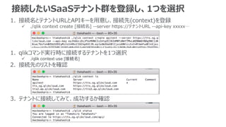 接続したいSaaSテナント群を登録し、1つを選択
1. 接続名とテナントURLとAPIキーを用意し、接続先(context)を登録
 ./qlik context create [接続名] --server https://テナントURL --api-key xxxxx…
1. qlikコマンド実行時に接続するテナントを1つ選択
 ./qlik context use [接続名]
2. 接続先のリストを確認
3. テナントに接続してみて、成功するか確認
 