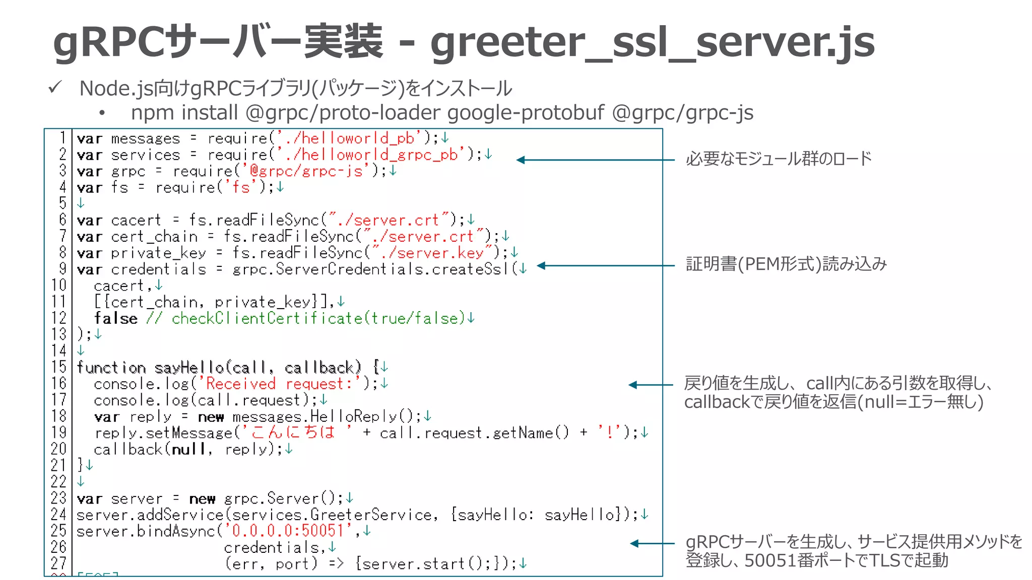 gRPCサーバー実装 - greeter_ssl_server.js
 Node.js向けgRPCライブラリ(パッケージ)をインストール
• npm install @grpc/proto-loader google-protobuf @grpc/grpc-js
必要なモジュール群のロード
証明書(PEM形式)読み込み
gRPCサーバーを生成し、サービス提供用メソッドを
登録し、50051番ポートでTLSで起動
戻り値を生成し、 call内にある引数を取得し、
callbackで戻り値を返信(null=エラー無し)
 