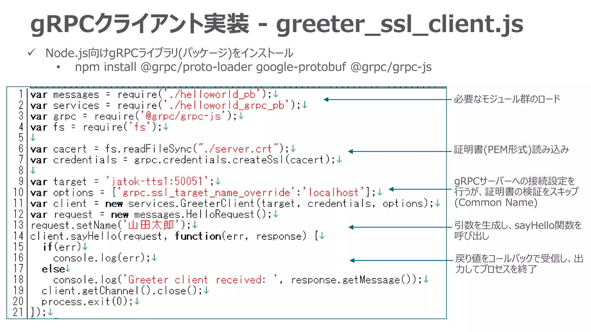gRPCクライアント実装 - greeter_ssl_client.js
 Node.js向けgRPCライブラリ(パッケージ)をインストール
• npm install @grpc/proto-loader google-protobuf @grpc/grpc-js
必要なモジュール群のロード
証明書(PEM形式)読み込み
gRPCサーバーへの接続設定を
行うが、証明書の検証をスキップ
(Common Name)
引数を生成し、sayHello関数を
呼び出し
戻り値をコールバックで受信し、出
力してプロセスを終了
 