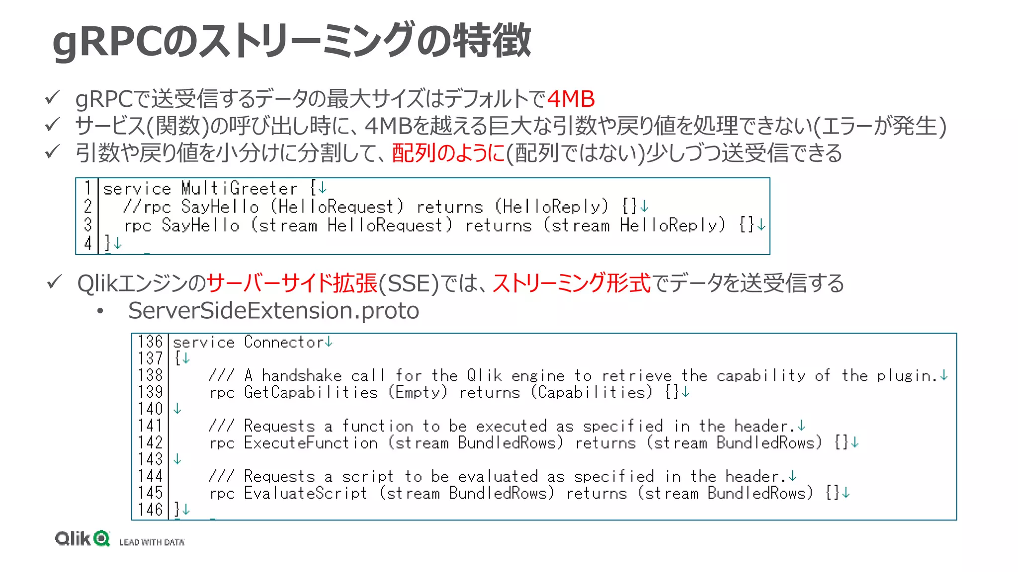 gRPCのストリーミングの特徴
 gRPCで送受信するデータの最大サイズはデフォルトで4MB
 サービス(関数)の呼び出し時に、4MBを越える巨大な引数や戻り値を処理できない(エラーが発生)
 引数や戻り値を小分けに分割して、配列のように(配列ではない)少しづつ送受信できる
 Qlikエンジンのサーバーサイド拡張(SSE)では、ストリーミング形式でデータを送受信する
• ServerSideExtension.proto
 