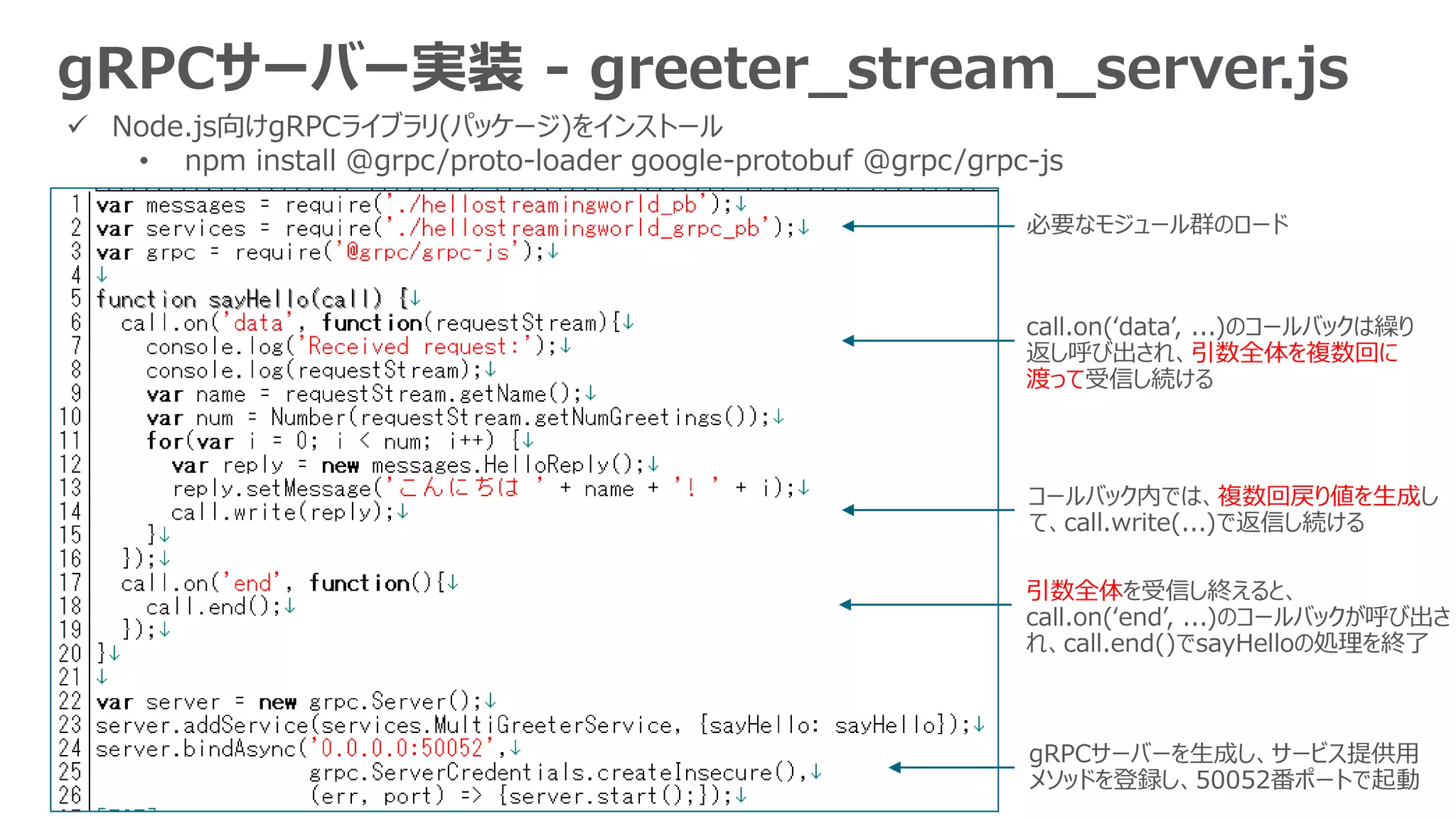 gRPCサーバー実装 - greeter_stream_server.js
 Node.js向けgRPCライブラリ(パッケージ)をインストール
• npm install @grpc/proto-loader google-protobuf @grpc/grpc-js
必要なモジュール群のロード
gRPCサーバーを生成し、サービス提供用
メソッドを登録し、50052番ポートで起動
call.on(‘data’, ...)のコールバックは繰り
返し呼び出され、引数全体を複数回に
渡って受信し続ける
コールバック内では、複数回戻り値を生成し
て、call.write(...)で返信し続ける
引数全体を受信し終えると、
call.on(‘end’, ...)のコールバックが呼び出さ
れ、call.end()でsayHelloの処理を終了
 