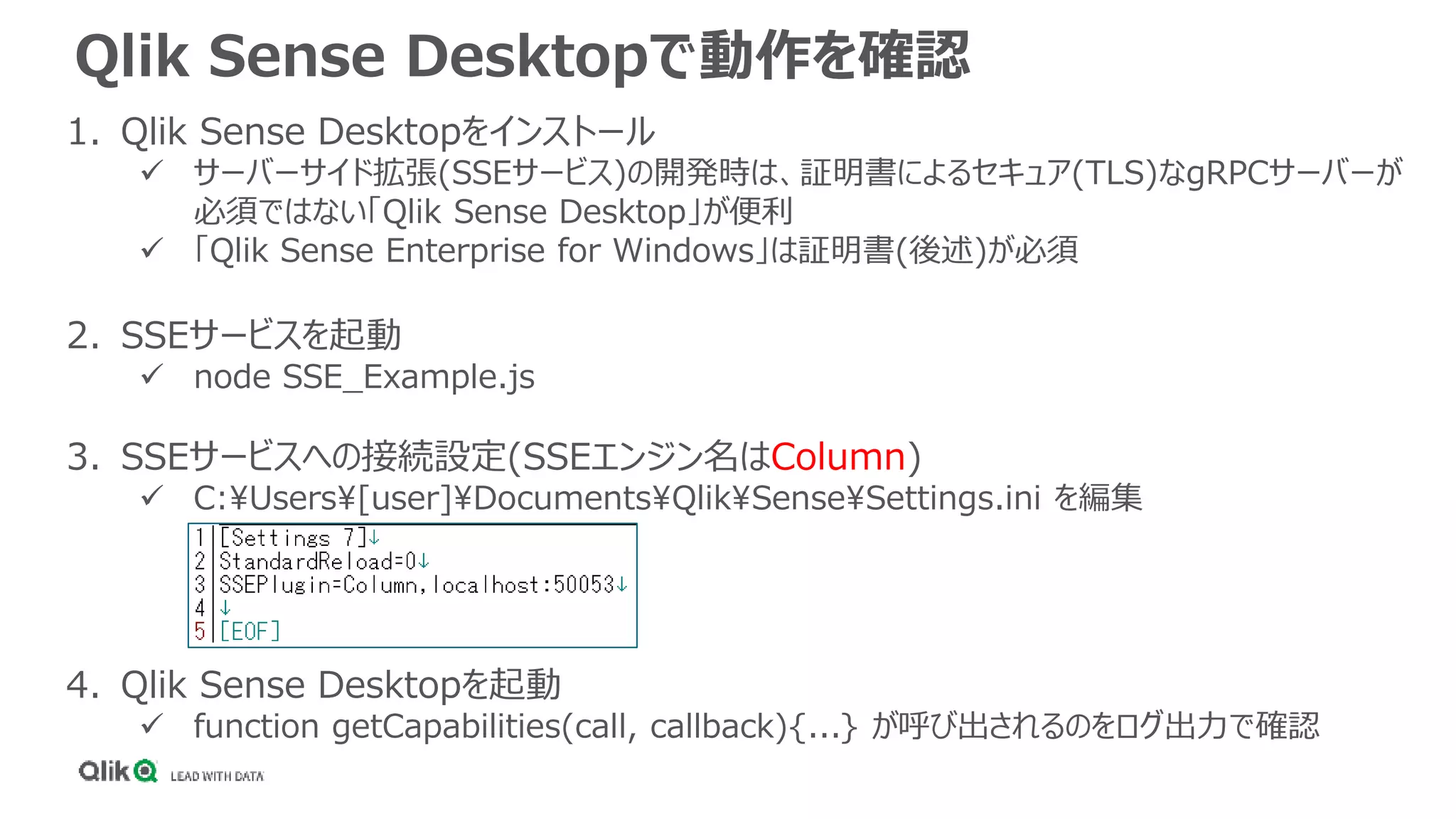 Qlik Sense Desktopで動作を確認
1. Qlik Sense Desktopをインストール
 サーバーサイド拡張(SSEサービス)の開発時は、証明書によるセキュア(TLS)なgRPCサーバーが
必須ではない「Qlik Sense Desktop」が便利
 「Qlik Sense Enterprise for Windows」は証明書(後述)が必須
2. SSEサービスを起動
 node SSE_Example.js
3. SSEサービスへの接続設定(SSEエンジン名はColumn)
 C:Users[user]DocumentsQlikSenseSettings.ini を編集
4. Qlik Sense Desktopを起動
 function getCapabilities(call, callback){...} が呼び出されるのをログ出力で確認
 