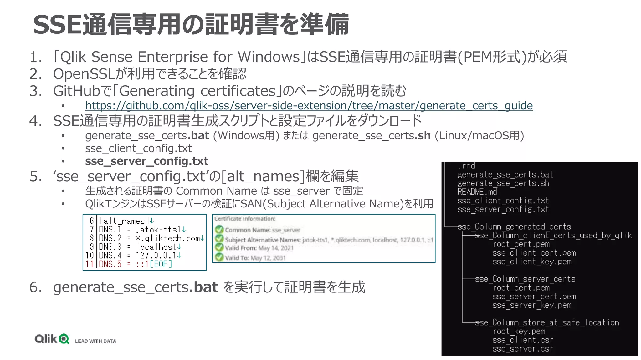 SSE通信専用の証明書を準備
1. 「Qlik Sense Enterprise for Windows」はSSE通信専用の証明書(PEM形式)が必須
2. OpenSSLが利用できることを確認
3. GitHubで「Generating certificates」のページの説明を読む
• https://github.com/qlik-oss/server-side-extension/tree/master/generate_certs_guide
4. SSE通信専用の証明書生成スクリプトと設定ファイルをダウンロード
• generate_sse_certs.bat (Windows用) または generate_sse_certs.sh (Linux/macOS用)
• sse_client_config.txt
• sse_server_config.txt
5. ‘sse_server_config.txt’の[alt_names]欄を編集
• 生成される証明書の Common Name は sse_server で固定
• QlikエンジンはSSEサーバーの検証にSAN(Subject Alternative Name)を利用
6. generate_sse_certs.bat を実行して証明書を生成
 