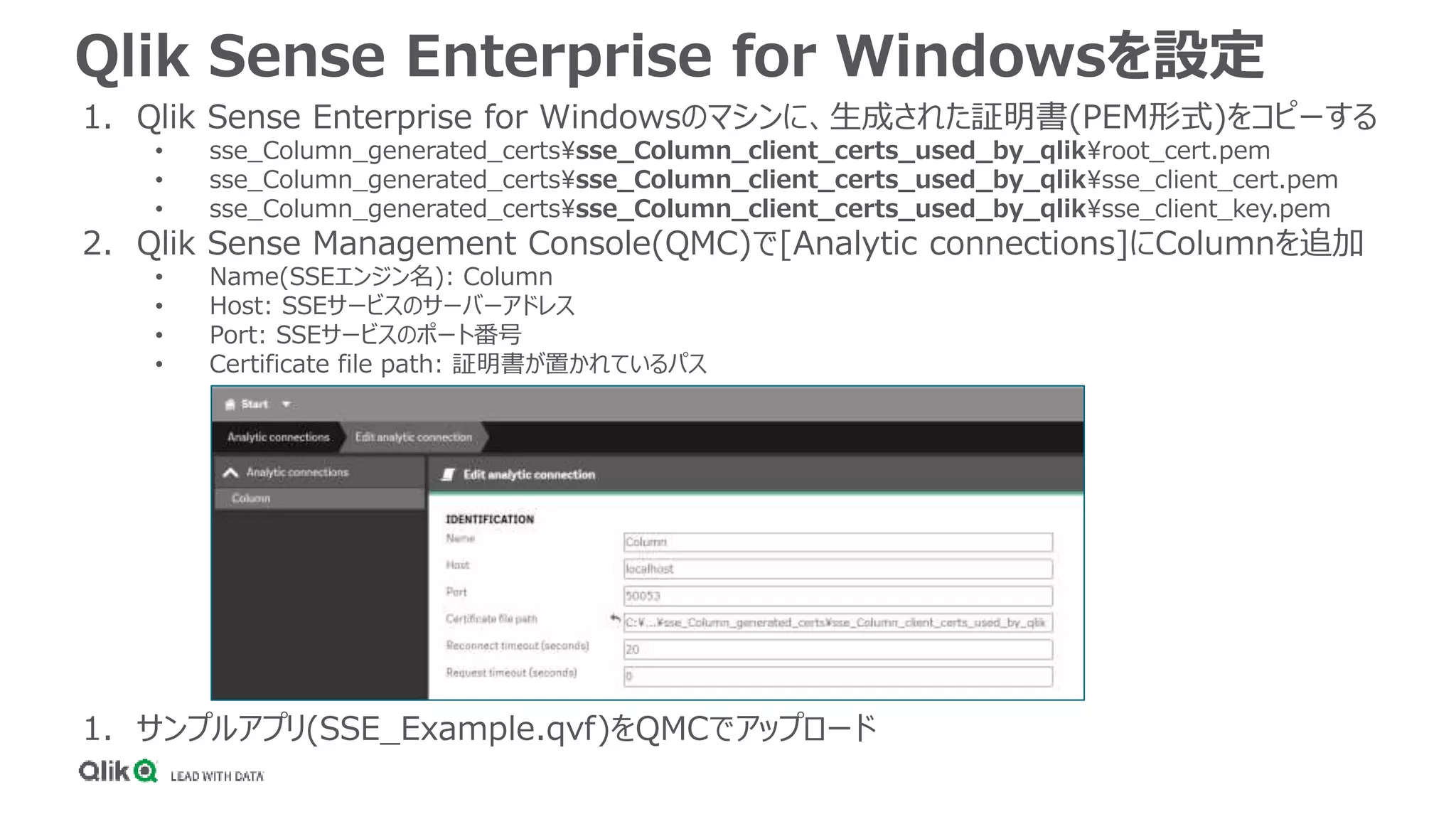 Qlik Sense Enterprise for Windowsを設定
1. Qlik Sense Enterprise for Windowsのマシンに、生成された証明書(PEM形式)をコピーする
• sse_Column_generated_certssse_Column_client_certs_used_by_qlikroot_cert.pem
• sse_Column_generated_certssse_Column_client_certs_used_by_qliksse_client_cert.pem
• sse_Column_generated_certssse_Column_client_certs_used_by_qliksse_client_key.pem
2. Qlik Sense Management Console(QMC)で[Analytic connections]にColumnを追加
• Name(SSEエンジン名): Column
• Host: SSEサービスのサーバーアドレス
• Port: SSEサービスのポート番号
• Certificate file path: 証明書が置かれているパス
1. サンプルアプリ(SSE_Example.qvf)をQMCでアップロード
 