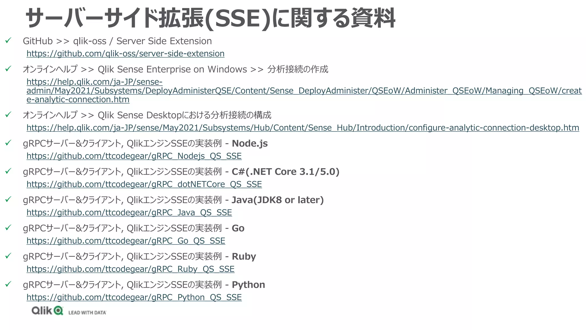 サーバーサイド拡張(SSE)に関する資料
 GitHub >> qlik-oss / Server Side Extension
https://github.com/qlik-oss/server-side-extension
 オンラインヘルプ >> Qlik Sense Enterprise on Windows >> 分析接続の作成
https://help.qlik.com/ja-JP/sense-
admin/May2021/Subsystems/DeployAdministerQSE/Content/Sense_DeployAdminister/QSEoW/Administer_QSEoW/Managing_QSEoW/creat
e-analytic-connection.htm
 オンラインヘルプ >> Qlik Sense Desktopにおける分析接続の構成
https://help.qlik.com/ja-JP/sense/May2021/Subsystems/Hub/Content/Sense_Hub/Introduction/configure-analytic-connection-desktop.htm
 gRPCサーバー&クライアント, QlikエンジンSSEの実装例 - Node.js
https://github.com/ttcodegear/gRPC_Nodejs_QS_SSE
 gRPCサーバー&クライアント, QlikエンジンSSEの実装例 - C#(.NET Core 3.1/5.0)
https://github.com/ttcodegear/gRPC_dotNETCore_QS_SSE
 gRPCサーバー&クライアント, QlikエンジンSSEの実装例 - Java(JDK8 or later)
https://github.com/ttcodegear/gRPC_Java_QS_SSE
 gRPCサーバー&クライアント, QlikエンジンSSEの実装例 - Go
https://github.com/ttcodegear/gRPC_Go_QS_SSE
 gRPCサーバー&クライアント, QlikエンジンSSEの実装例 - Ruby
https://github.com/ttcodegear/gRPC_Ruby_QS_SSE
 gRPCサーバー&クライアント, QlikエンジンSSEの実装例 - Python
https://github.com/ttcodegear/gRPC_Python_QS_SSE
 