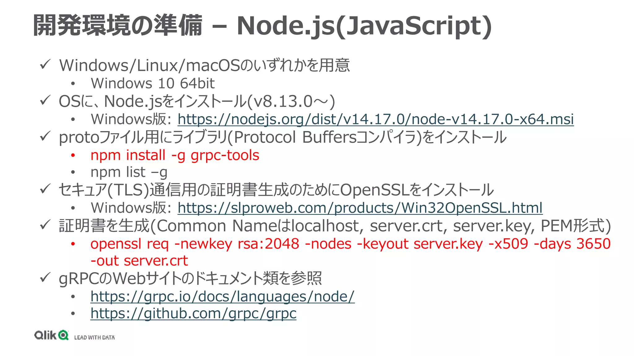 開発環境の準備 – Node.js(JavaScript)
 Windows/Linux/macOSのいずれかを用意
• Windows 10 64bit
 OSに、Node.jsをインストール(v8.13.0～)
• Windows版: https://nodejs.org/dist/v14.17.0/node-v14.17.0-x64.msi
 protoファイル用にライブラリ(Protocol Buffersコンパイラ)をインストール
• npm install -g grpc-tools
• npm list –g
 セキュア(TLS)通信用の証明書生成のためにOpenSSLをインストール
• Windows版: https://slproweb.com/products/Win32OpenSSL.html
 証明書を生成(Common Nameはlocalhost, server.crt, server.key, PEM形式)
• openssl req -newkey rsa:2048 -nodes -keyout server.key -x509 -days 3650
-out server.crt
 gRPCのWebサイトのドキュメント類を参照
• https://grpc.io/docs/languages/node/
• https://github.com/grpc/grpc
 