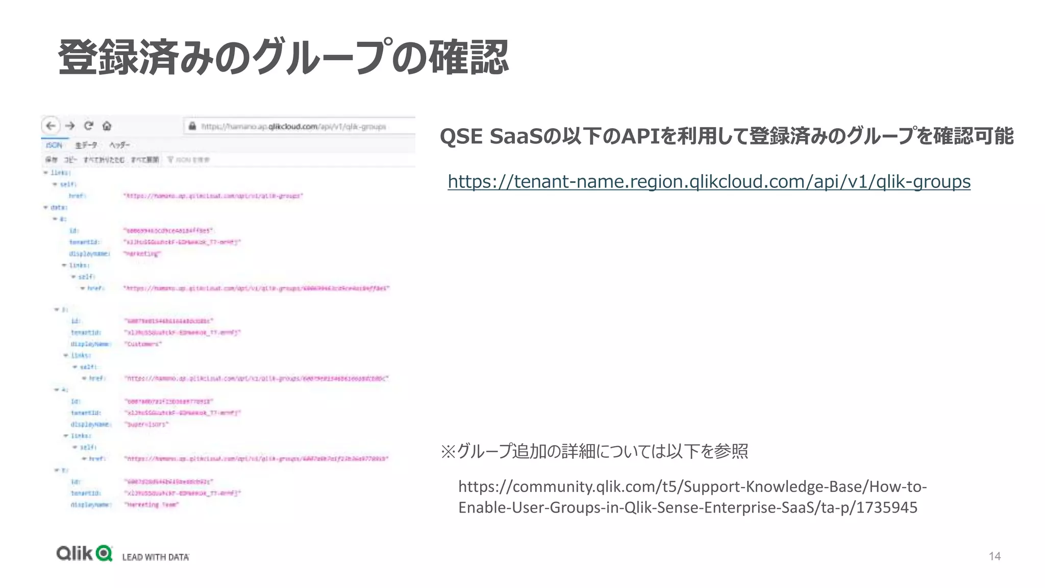 14
登録済みのグループの確認
https://tenant-name.region.qlikcloud.com/api/v1/qlik-groups
QSE SaaSの以下のAPIを利用して登録済みのグループを確認可能
https://community.qlik.com/t5/Support-Knowledge-Base/How-to-
Enable-User-Groups-in-Qlik-Sense-Enterprise-SaaS/ta-p/1735945
※グループ追加の詳細については以下を参照
 