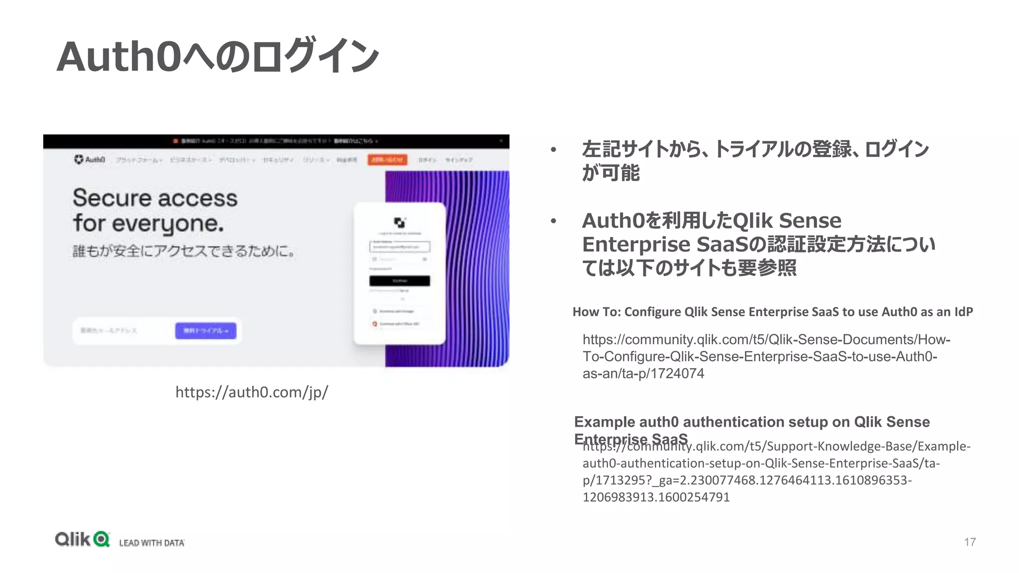 17
Auth0へのログイン
https://auth0.com/jp/
• 左記サイトから、トライアルの登録、ログイン
が可能
• Auth0を利用したQlik Sense
Enterprise SaaSの認証設定方法につい
ては以下のサイトも要参照
https://community.qlik.com/t5/Qlik-Sense-Documents/How-
To-Configure-Qlik-Sense-Enterprise-SaaS-to-use-Auth0-
as-an/ta-p/1724074
https://community.qlik.com/t5/Support-Knowledge-Base/Example-
auth0-authentication-setup-on-Qlik-Sense-Enterprise-SaaS/ta-
p/1713295?_ga=2.230077468.1276464113.1610896353-
1206983913.1600254791
How To: Configure Qlik Sense Enterprise SaaS to use Auth0 as an IdP
Example auth0 authentication setup on Qlik Sense
Enterprise SaaS
 