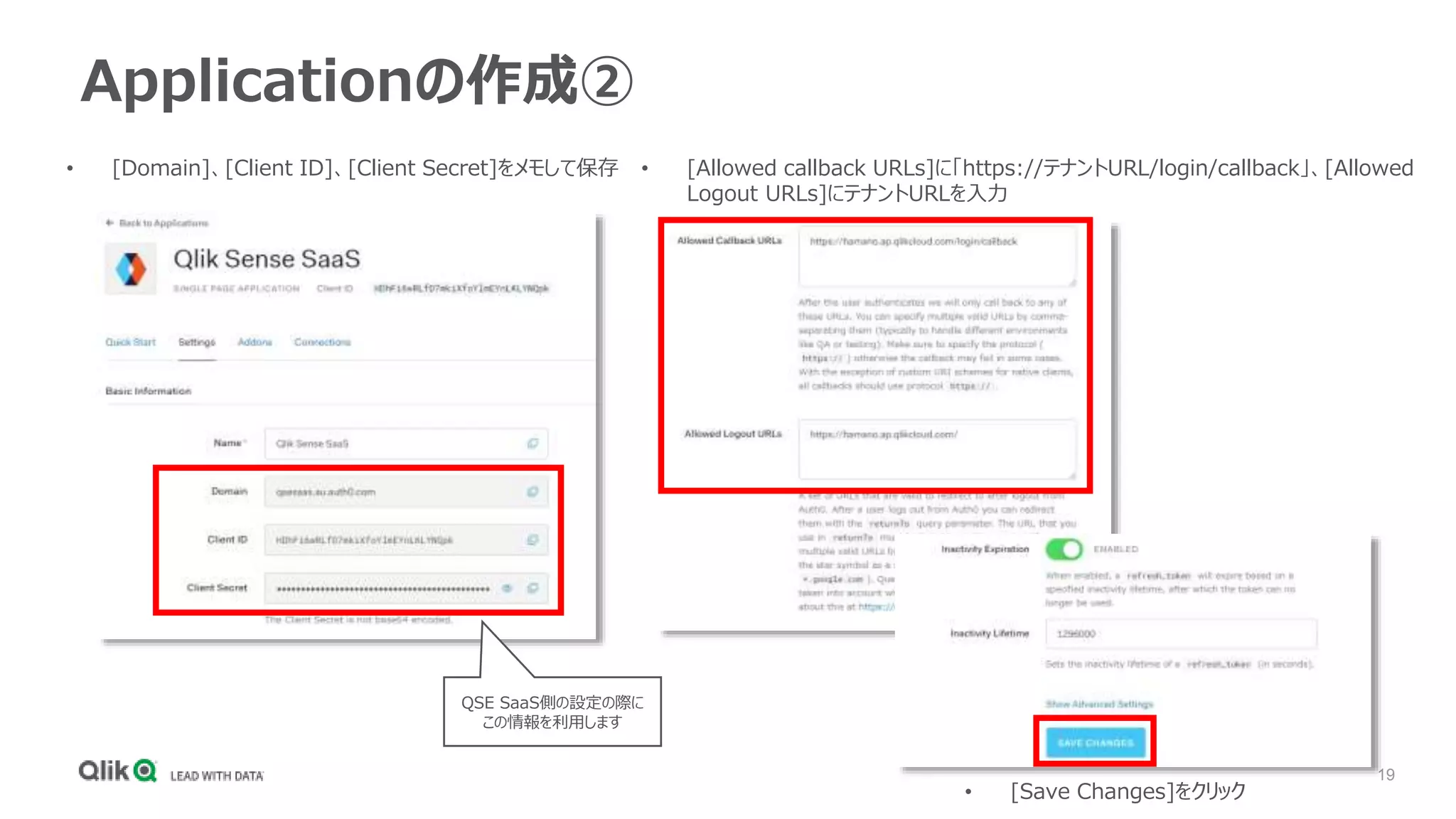 19
Applicationの作成②
• [Domain]、[Client ID]、[Client Secret]をメモして保存 • [Allowed callback URLs]に「https://テナントURL/login/callback」、[Allowed
Logout URLs]にテナントURLを入力
• [Save Changes]をクリック
QSE SaaS側の設定の際に
この情報を利用します
 