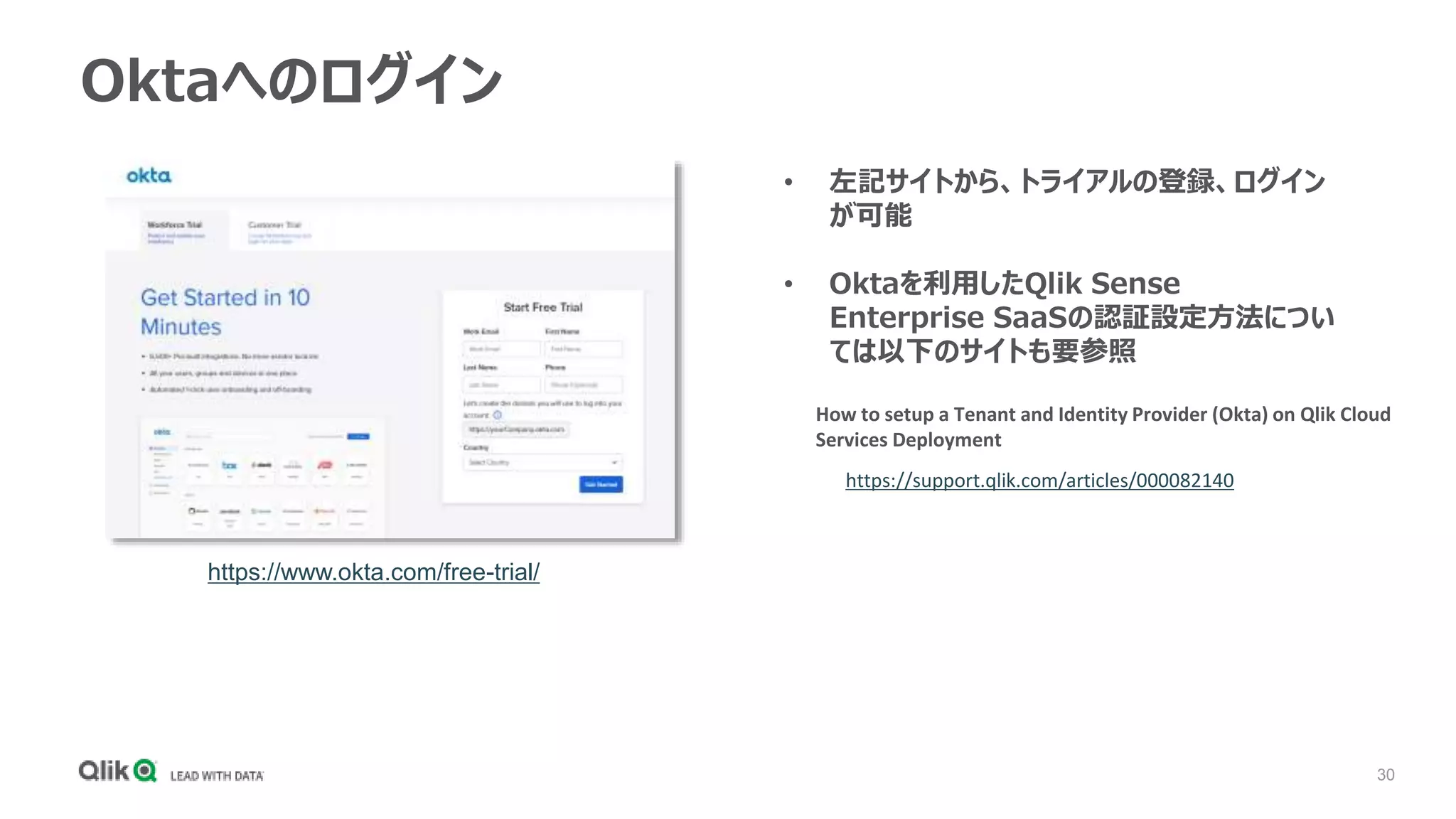 30
Oktaへのログイン
https://www.okta.com/free-trial/
• 左記サイトから、トライアルの登録、ログイン
が可能
• Oktaを利用したQlik Sense
Enterprise SaaSの認証設定方法につい
ては以下のサイトも要参照
How to setup a Tenant and Identity Provider (Okta) on Qlik Cloud
Services Deployment
https://support.qlik.com/articles/000082140
 