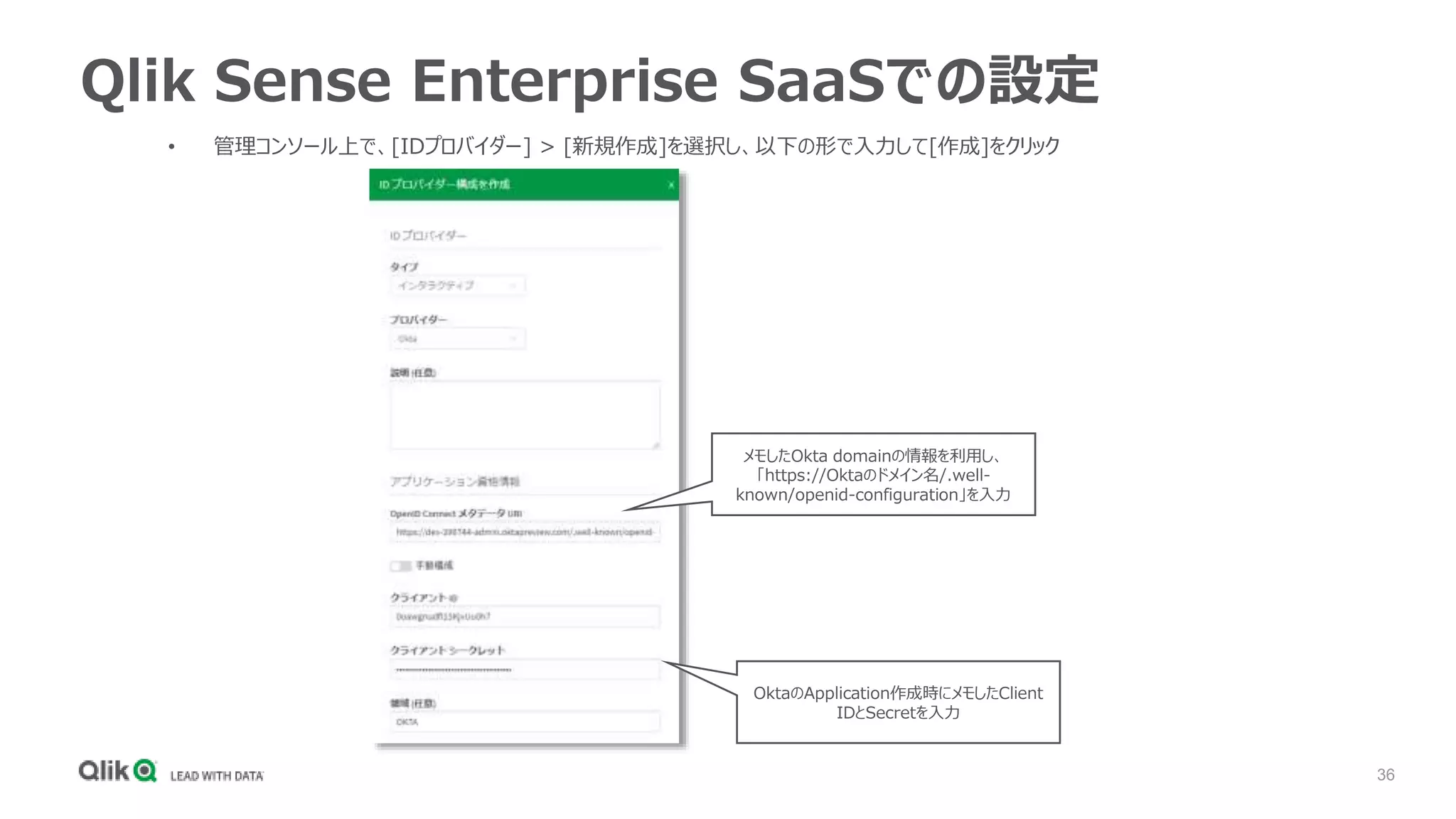 36
Qlik Sense Enterprise SaaSでの設定
• 管理コンソール上で、[IDプロバイダー] > [新規作成]を選択し、以下の形で入力して[作成]をクリック
メモしたOkta domainの情報を利用し、
「https://Oktaのドメイン名/.well-
known/openid-configuration」を入力
OktaのApplication作成時にメモしたClient
IDとSecretを入力
 