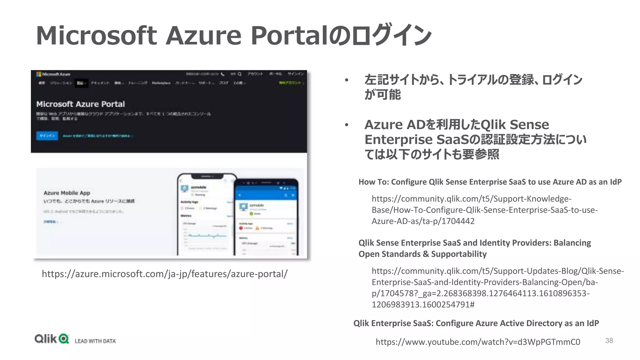 38
Microsoft Azure Portalのログイン
https://azure.microsoft.com/ja-jp/features/azure-portal/
• 左記サイトから、トライアルの登録、ログイン
が可能
• Azure ADを利用したQlik Sense
Enterprise SaaSの認証設定方法につい
ては以下のサイトも要参照
How To: Configure Qlik Sense Enterprise SaaS to use Azure AD as an IdP
https://community.qlik.com/t5/Support-Knowledge-
Base/How-To-Configure-Qlik-Sense-Enterprise-SaaS-to-use-
Azure-AD-as/ta-p/1704442
https://community.qlik.com/t5/Support-Updates-Blog/Qlik-Sense-
Enterprise-SaaS-and-Identity-Providers-Balancing-Open/ba-
p/1704578?_ga=2.268368398.1276464113.1610896353-
1206983913.1600254791#
Qlik Sense Enterprise SaaS and Identity Providers: Balancing
Open Standards & Supportability
https://www.youtube.com/watch?v=d3WpPGTmmC0
Qlik Enterprise SaaS: Configure Azure Active Directory as an IdP
 