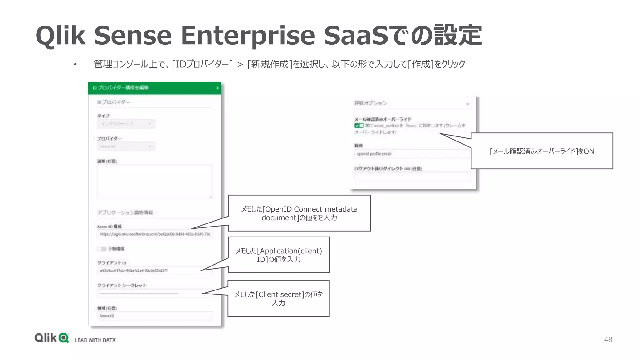 48
Qlik Sense Enterprise SaaSでの設定
• 管理コンソール上で、[IDプロバイダー] > [新規作成]を選択し、以下の形で入力して[作成]をクリック
メモした[OpenID Connect metadata
document]の値をを入力
[メール確認済みオーバーライド]をON
メモした[Application(client)
ID]の値を入力
メモした[Client secret]の値を
入力
 
