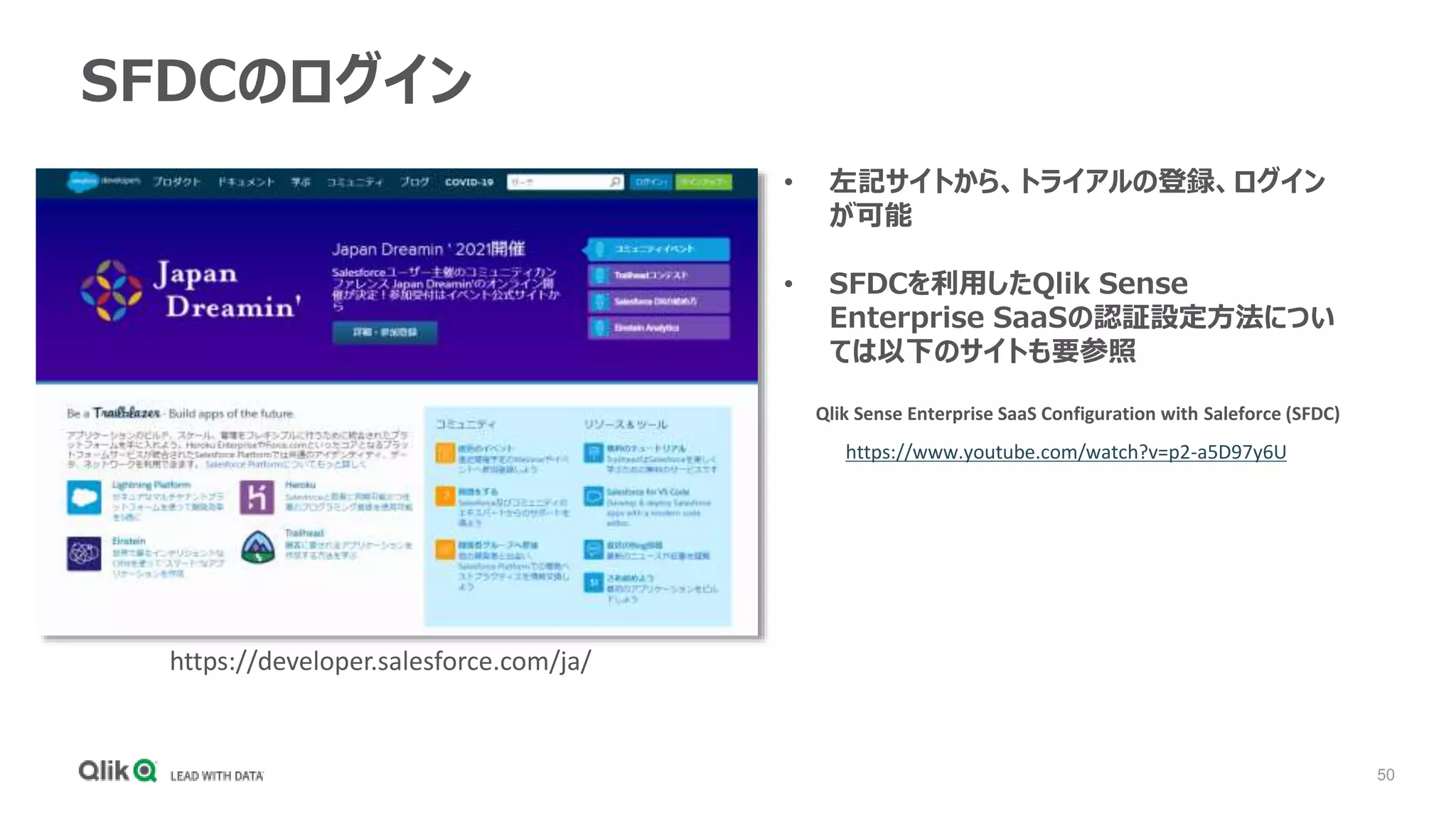 50
SFDCのログイン
• 左記サイトから、トライアルの登録、ログイン
が可能
• SFDCを利用したQlik Sense
Enterprise SaaSの認証設定方法につい
ては以下のサイトも要参照
Qlik Sense Enterprise SaaS Configuration with Saleforce (SFDC)
https://www.youtube.com/watch?v=p2-a5D97y6U
https://developer.salesforce.com/ja/
 