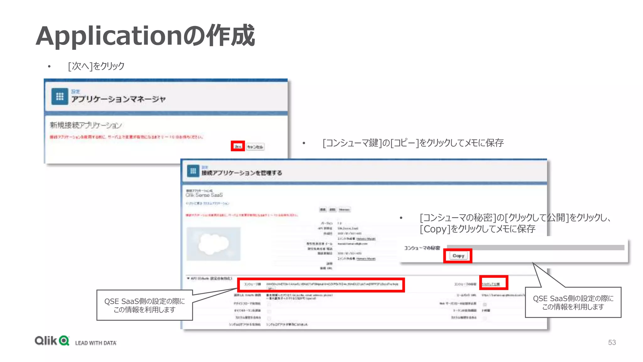 53
Applicationの作成
• [次へ]をクリック
• [コンシューマ鍵]の[コピー]をクリックしてメモに保存
• [コンシューマの秘密]の[クリックして公開]をクリックし、
[Copy]をクリックしてメモに保存
QSE SaaS側の設定の際に
この情報を利用します
QSE SaaS側の設定の際に
この情報を利用します
 
