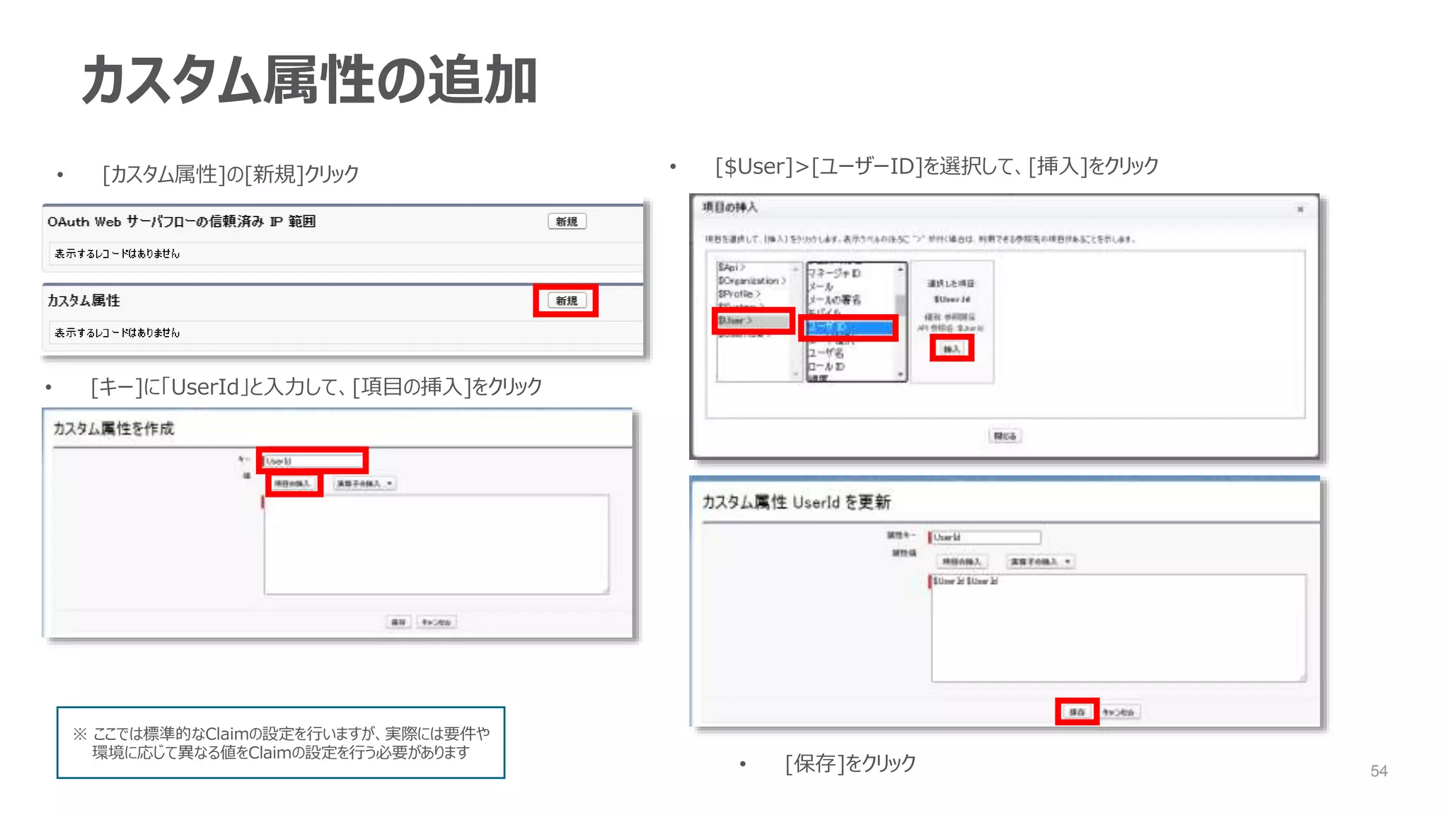 54
カスタム属性の追加
• [カスタム属性]の[新規]クリック
• [キー]に「UserId」と入力して、[項目の挿入]をクリック
• [$User]>[ユーザーID]を選択して、[挿入]をクリック
• [保存]をクリック
※ ここでは標準的なClaimの設定を行いますが、実際には要件や
環境に応じて異なる値をClaimの設定を行う必要があります
 