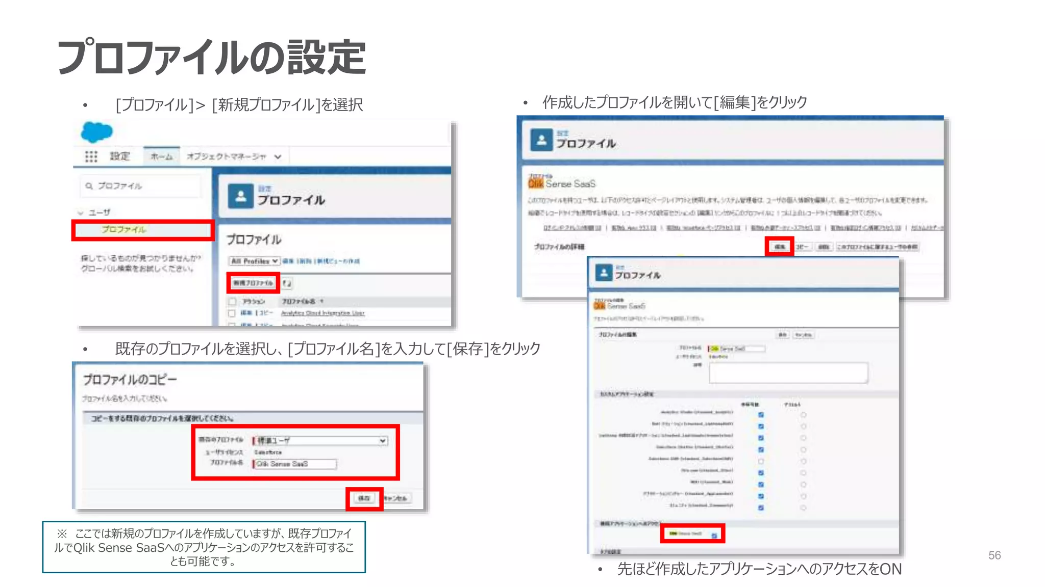 56
プロファイルの設定
• [プロファイル]> [新規プロファイル]を選択
• 既存のプロファイルを選択し、[プロファイル名]を入力して[保存]をクリック
• 作成したプロファイルを開いて[編集]をクリック
• 先ほど作成したアプリケーションへのアクセスをON
※ ここでは新規のプロファイルを作成していますが、既存プロファイ
ルでQlik Sense SaaSへのアプリケーションのアクセスを許可するこ
とも可能です。
 