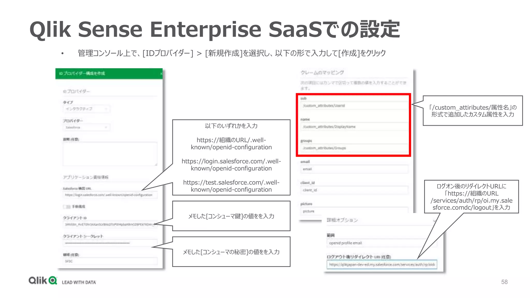 58
Qlik Sense Enterprise SaaSでの設定
• 管理コンソール上で、[IDプロバイダー] > [新規作成]を選択し、以下の形で入力して[作成]をクリック
以下のいずれかを入力
https://組織のURL/.well-
known/openid-configuration
https://login.salesforce.com/.well-
known/openid-configuration
https://test.salesforce.com/.well-
known/openid-configuration
メモした[コンシューマ鍵]の値をを入力
メモした[コンシューマの秘密]の値をを入力
「/custom_attiributes/属性名」の
形式で追加したカスタム属性を入力
ログオン後のリダイレクトURLに
「https://組織のURL
/services/auth/rp/oi.my.sale
sforce.comdc/logout」を入力
 