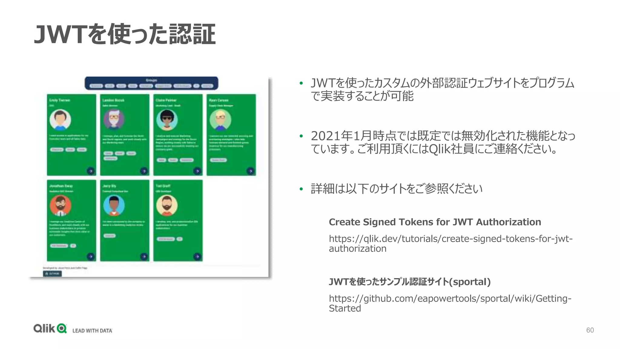 60
JWTを使った認証
Create Signed Tokens for JWT Authorization
https://qlik.dev/tutorials/create-signed-tokens-for-jwt-
authorization
JWTを使ったサンプル認証サイト(sportal)
https://github.com/eapowertools/sportal/wiki/Getting-
Started
• JWTを使ったカスタムの外部認証ウェブサイトをプログラム
で実装することが可能
• 2021年1月時点では既定では無効化された機能となっ
ています。ご利用頂くにはQlik社員にご連絡ください。
• 詳細は以下のサイトをご参照ください
 