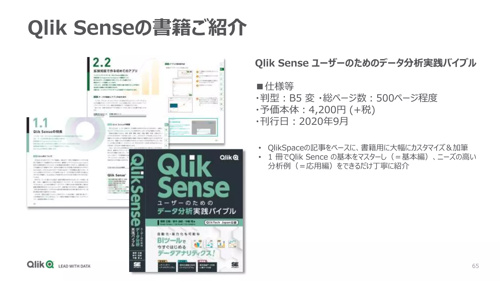 65
Qlik Senseの書籍ご紹介
Qlik Sense ユーザーのためのデータ分析実践バイブル
■仕様等
・判型：B5 変 ・総ページ数：500ページ程度
・予価本体：4,200円 (+税)
・刊行日：2020年9月
• QlikSpaceの記事をベースに、書籍用に大幅にカスタマイズ＆加筆
• 1 冊でQlik Sence の基本をマスターし（＝基本編）、ニーズの高い
分析例（＝応用編）をできるだけ丁寧に紹介
 