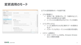 16
変更適用のモード
• [バッチ最適化]
✓ 変更を一括（変更のグループ）で適用することで、
似たような変更をまとめて適用
✓ シーケンシャルな整合性よりもパフォーマンスを優先
• [トランザクショナル]
✓ ソースに適用されたのと同じ順序でデータの更新分
をコピー
✓ パフォーマンスよりもシーケンシャルな整合性を優先
• [ストリーム最適化]
✓ メッセージストリーム (Kafka、Amazon Kinesis
など) の更新を複製
以下から変更適用のモードを選択可能
 
