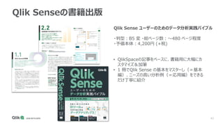 43
Qlik Senseの書籍出版
Qlik Sense ユーザーのためのデータ分析実践バイブル
・判型：B5 変 ・総ページ数：～480 ページ程度
・予価本体：4,200円 (+税)
• QlikSpaceの記事をベースに、書籍用に大幅にカ
スタマイズ＆加筆
• 1 冊でQlik Sense の基本をマスターし（＝基本
編）、ニーズの高い分析例（＝応用編）をできる
だけ丁寧に紹介
 