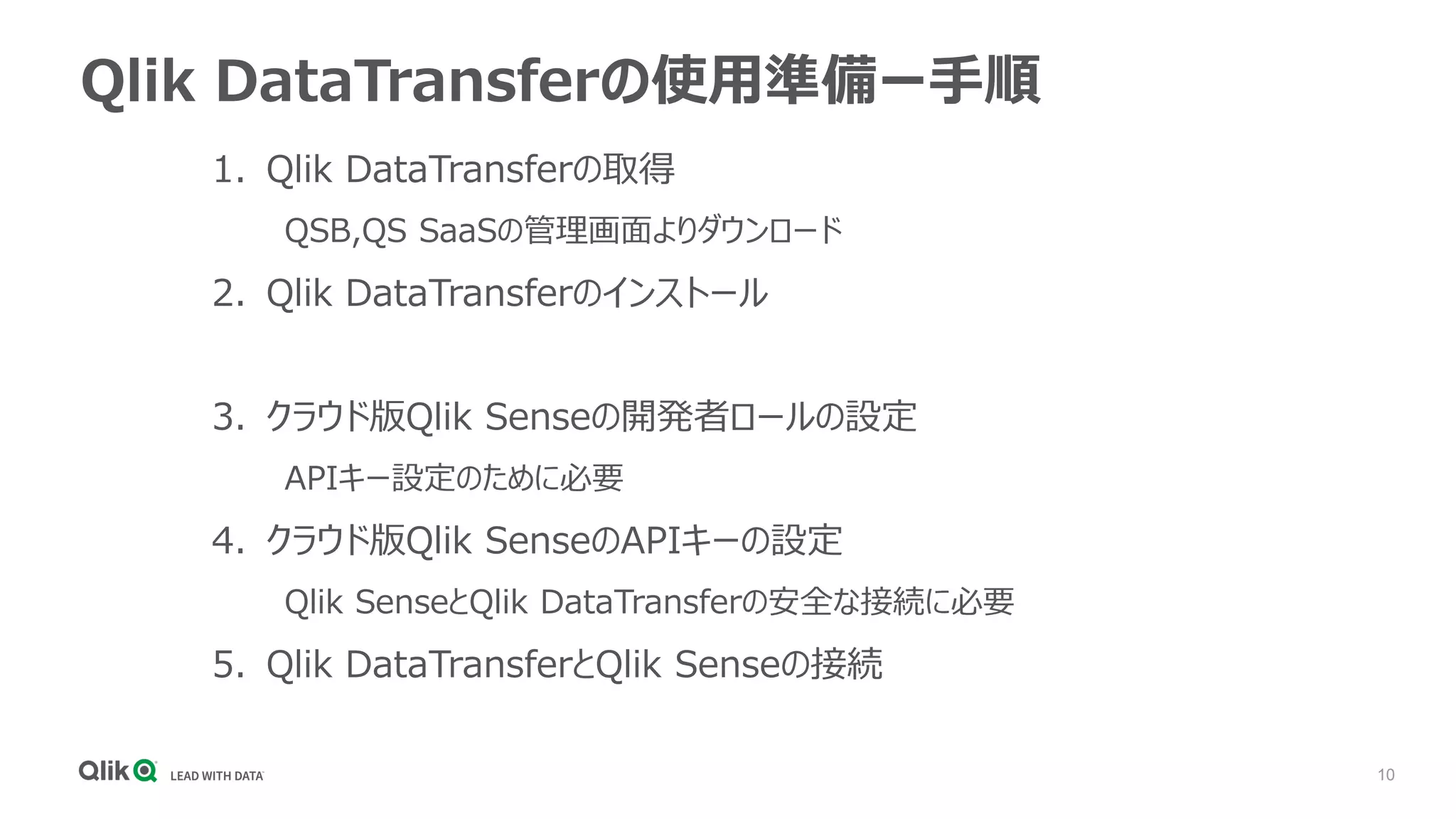 10
Qlik DataTransferの使用準備ー手順
1. Qlik DataTransferの取得
QSB,QS SaaSの管理画面よりダウンロード
2. Qlik DataTransferのインストール
3. クラウド版Qlik Senseの開発者ロールの設定
APIキー設定のために必要
4. クラウド版Qlik SenseのAPIキーの設定
Qlik SenseとQlik DataTransferの安全な接続に必要
5. Qlik DataTransferとQlik Senseの接続
 
