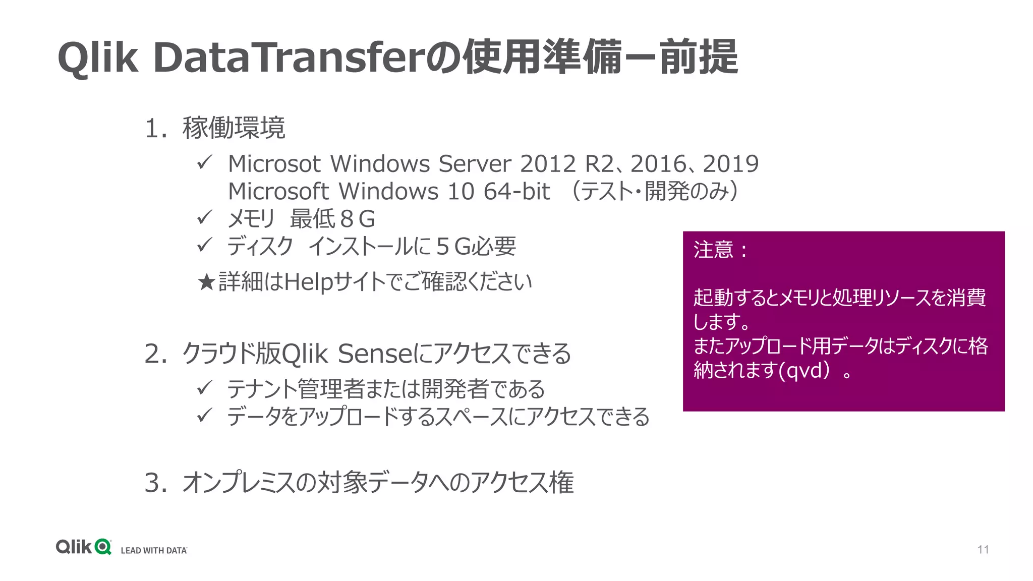 11
Qlik DataTransferの使用準備ー前提
1. 稼働環境
✓ Microsot Windows Server 2012 R2、2016、2019
Microsoft Windows 10 64-bit （テスト・開発のみ）
✓ メモリ 最低８G
✓ ディスク インストールに５G必要
★詳細はHelpサイトでご確認ください
2. クラウド版Qlik Senseにアクセスできる
✓ テナント管理者または開発者である
✓ データをアップロードするスペースにアクセスできる
3. オンプレミスの対象データへのアクセス権
注意：
起動するとメモリと処理リソースを消費
します。
またアップロード用データはディスクに格
納されます(qvd）。
 