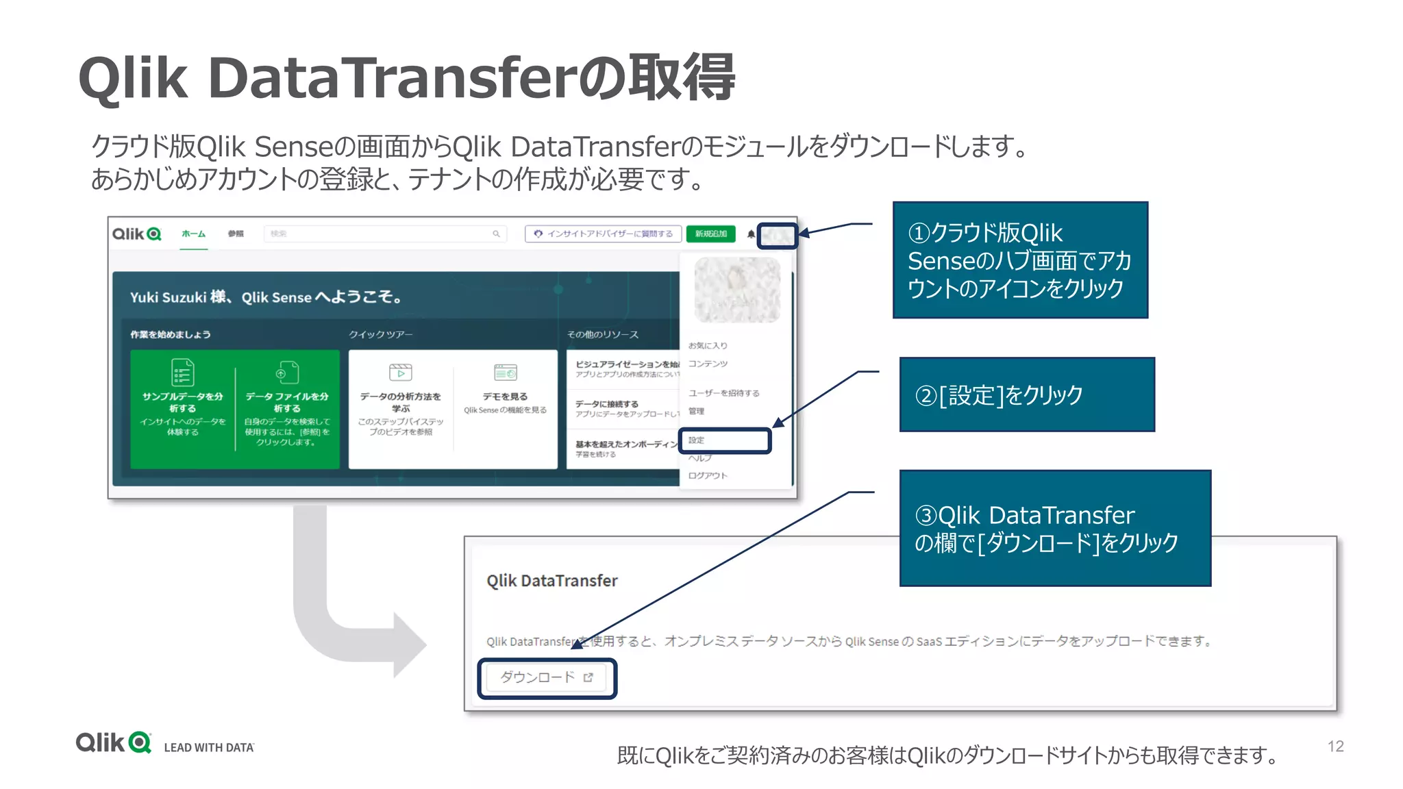 12
Qlik DataTransferの取得
①クラウド版Qlik
Senseのハブ画面でアカ
ウントのアイコンをクリック
②[設定]をクリック
③Qlik DataTransfer
の欄で[ダウンロード]をクリック
既にQlikをご契約済みのお客様はQlikのダウンロードサイトからも取得できます。
クラウド版Qlik Senseの画面からQlik DataTransferのモジュールをダウンロードします。
あらかじめアカウントの登録と、テナントの作成が必要です。
 