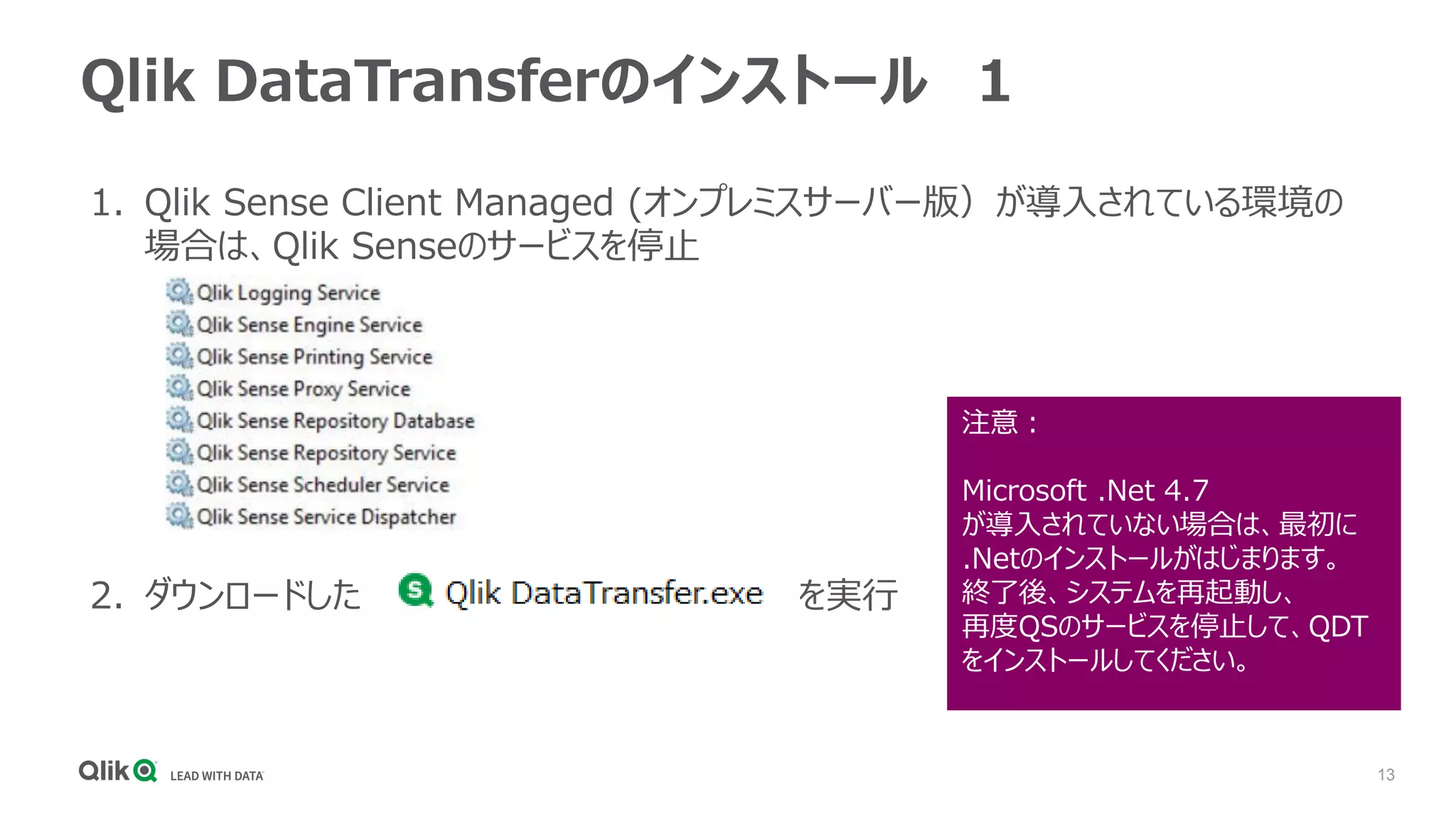 13
1. Qlik Sense Client Managed (オンプレミスサーバー版）が導入されている環境の
場合は、Qlik Senseのサービスを停止
2. ダウンロードした を実行
Qlik DataTransferのインストール １
注意：
Microsoft .Net 4.7
が導入されていない場合は、最初に
.Netのインストールがはじまります。
終了後、システムを再起動し、
再度QSのサービスを停止して、QDT
をインストールしてください。
 