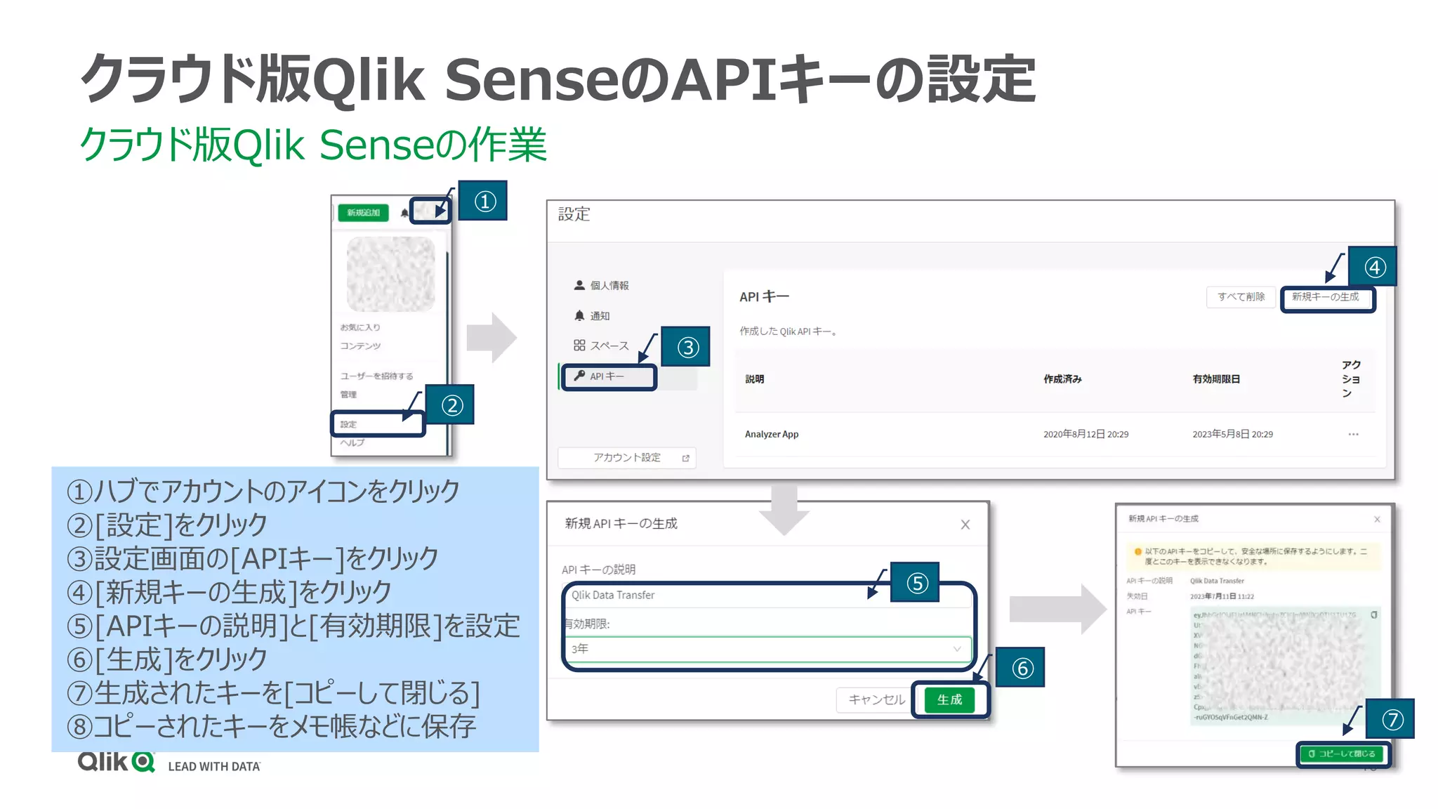 16
クラウド版Qlik SenseのAPIキーの設定
クラウド版Qlik Senseの作業
①
①ハブでアカウントのアイコンをクリック
②[設定]をクリック
③設定画面の[APIキー]をクリック
④[新規キーの生成]をクリック
⑤[APIキーの説明]と[有効期限]を設定
⑥[生成]をクリック
⑦生成されたキーを[コピーして閉じる]
⑧コピーされたキーをメモ帳などに保存
②
③
④
⑤
⑥
⑦
 