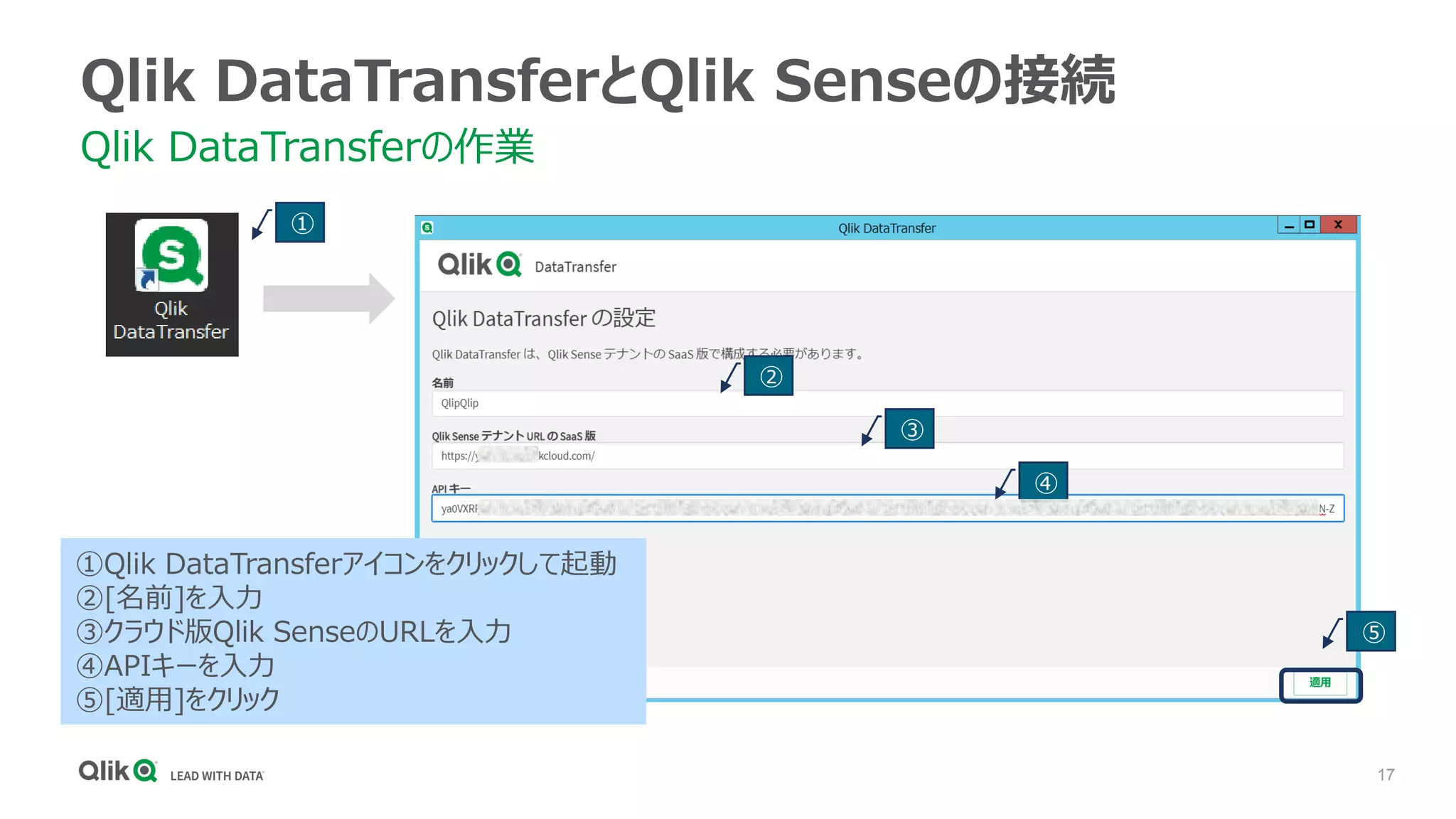 17
Qlik DataTransferとQlik Senseの接続
Qlik DataTransferの作業
①
②
③
④
⑤
①Qlik DataTransferアイコンをクリックして起動
②[名前]を入力
③クラウド版Qlik SenseのURLを入力
④APIキーを入力
⑤[適用]をクリック
 