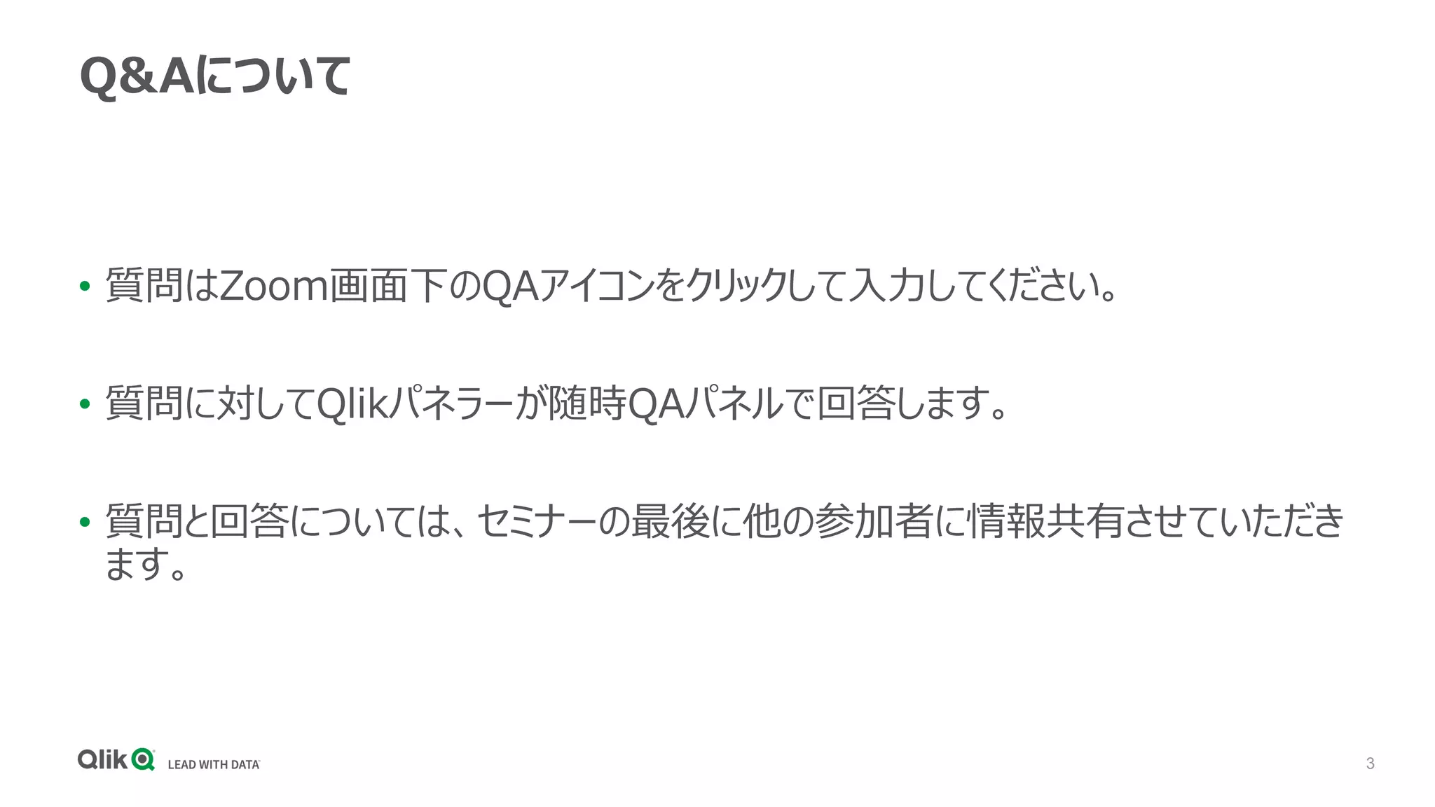 3
Q&Aについて
• 質問はZoom画面下のQAアイコンをクリックして入力してください。
• 質問に対してQlikパネラーが随時QAパネルで回答します。
• 質問と回答については、セミナーの最後に他の参加者に情報共有させていただき
ます。
 