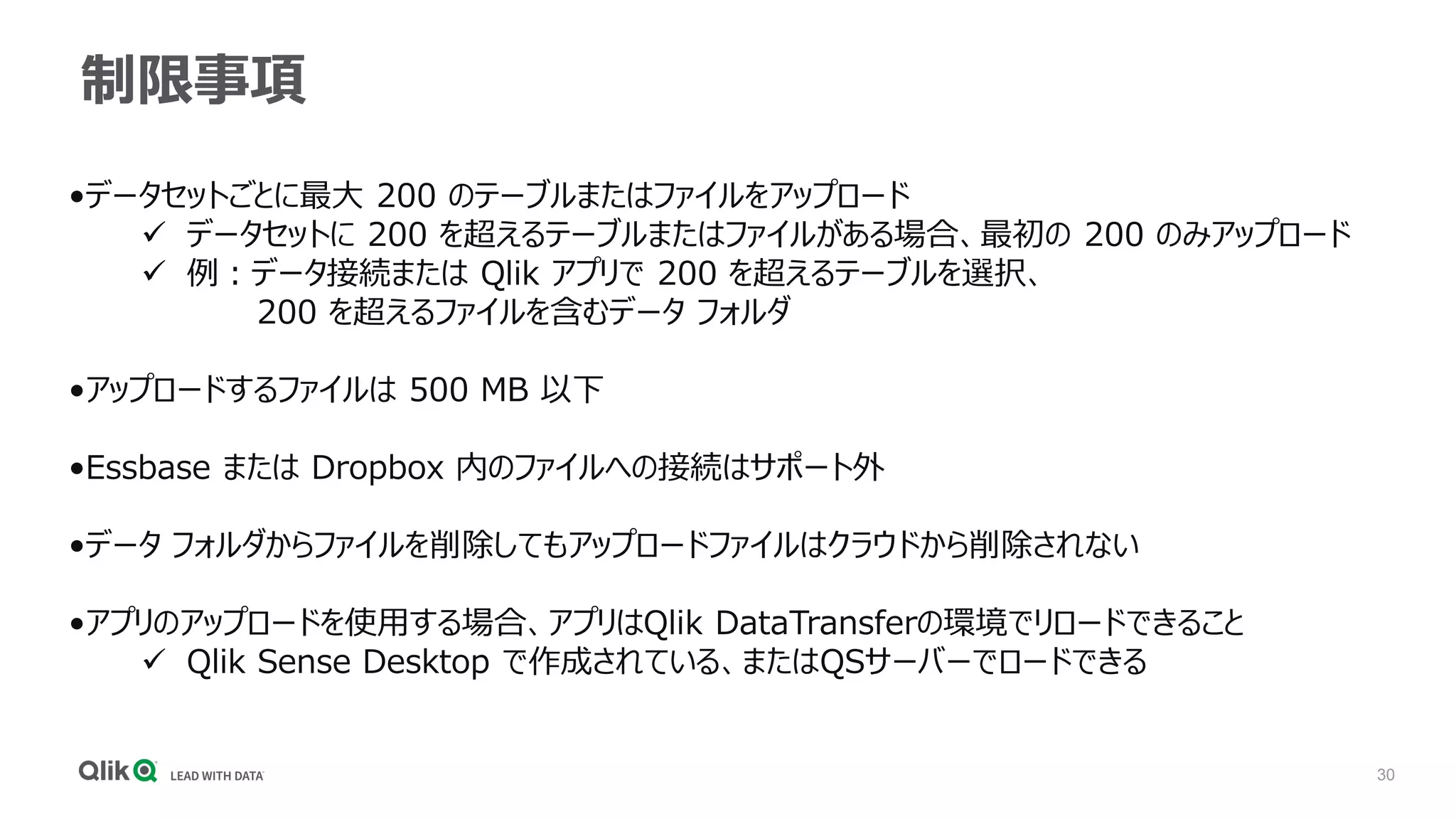 30
制限事項
•データセットごとに最大 200 のテーブルまたはファイルをアップロード
✓ データセットに 200 を超えるテーブルまたはファイルがある場合、最初の 200 のみアップロード
✓ 例：データ接続または Qlik アプリで 200 を超えるテーブルを選択、
200 を超えるファイルを含むデータ フォルダ
•アップロードするファイルは 500 MB 以下
•Essbase または Dropbox 内のファイルへの接続はサポート外
•データ フォルダからファイルを削除してもアップロードファイルはクラウドから削除されない
•アプリのアップロードを使用する場合、アプリはQlik DataTransferの環境でリロードできること
✓ Qlik Sense Desktop で作成されている、またはQSサーバーでロードできる
 