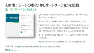 25
その他：シートのボタンからオートメーションを起動
注：テンプレートではありません
• Qlik Sense アプリのシート上のボタンをクリックして、オートメーションを
実行することができます。
• ボタンのアクションで「自動化を実行」を選び、自動化を指定します。
• 「選択を含める」をチェックすると、その時点のアプリ上の選択をオートメー
ションに引継ぎます。バックグラウンドで現在の選択のブックマークが作成
され、アプリIDとブックマークIDがオートメーションに引き継がれます。
• ユーザーがボタンをクリックすると、オートメーションがバックグラウンドで実
行されます。
• 現時点ではオートメーションを所有するユーザーのみ起動可能です。
参考記事：Triggering an automation from a button on a sheet
 