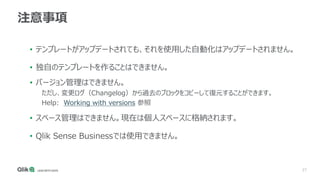 27
注意事項
• テンプレートがアップデートされても、それを使用した自動化はアップデートされません。
• 独自のテンプレートを作ることはできません。
• バージョン管理はできません。
ただし、変更ログ（Changelog）から過去のブロックをコピーして復元することができます。
Help: Working with versions 参照
• スペース管理はできません。現在は個人スペースに格納されます。
• Qlik Sense Businessでは使用できません。
 