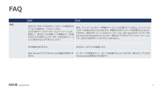 40
FAQ
質問 回答
機能
QDIでは、サポートするAPIベースのソースが限定され
ていることが制約の一つとなっています。
これらのAPIベースのデータソースにオートメーションを
使用して、差分ロードも考慮して大規模なデータを抽
出することは可能でしょうか？また、AAをQDIにシーム
レスに統合することができるでしょうか？
現在、オートメーションをデータ移動のツールとしては位置づけていません。オートメーショ
ンはデータを読み込むことはできますが、移動先のDWでスキーマを管理することなどは
できません。現在サポートしている主なユースケースは、Qlik Senseのサービスや、MS
DynamicsからSalesforceへのような一般的な「アプリからアプリ」へのオートメーション
です。QDIとの統合ポイントは今のところありません。
RPA機能はありますか。 ありません。APIでのみ機能します。
Qlik SenseのアプリでWrite back機能を実現でき
ますか。
データベースの更新を行って、リロードを起動することはできますが、例えばインプットを行
うExtensionの開発などが必要です。
 