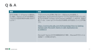 55
Q & A
質問 回答
社内で利用しているTeamsへの通知をし
たい場合、Teamsへのコネクタの接続とし
てはどのような設定項目が必要となるので
しょうか？
下記Community記事をご覧ください。認証はoAuthを使用して、
Application AutomationからTeamsへのアクセスを許可する形で行います。
各ブロックの設定ではTeam IDやChannel IDを指定していきますが、認証が
通っていると、Look Upでチャネル名などを参照しながら設定していくことが可能
です。
https://community.qlik.com/t5/Knowledge/How-to-Getting-
started-with-Microsoft-Teams-in-Qlik-Application/ta-
p/1838373
Microsoft Teamsコネクタの接続設定を行う際に、Miscosoftアカウントによ
る認証ページが表示されます。
 