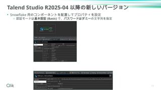 Talend Studio R2025-04 以降の新しいバージョン
• Snowflake 用のコンポーネントを配置してプロパティを設定
o 認証モードは基本認証 (Basic) で、パスワードはダミーの文字列を指定
11
 