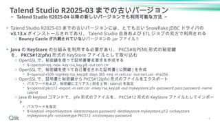 Talend Studio R2025-03 までの古いバージョン
～ Talend Studio R2025-04 以降の新しいバージョンでも利用可能な方法 ～
• Talend Studio R2025-03 までの古いバージョンには、とても古い Snowflake JDBC ドライバの
v3.13.x がインストールされており、 Talend Studio 自身および ETL ジョブの双方で利用される
o Bouncy Castle が内蔵されていないバージョンの .jar ファイル !!
• Java の KeyStore の仕組みを利用する必要があり、 PKCS#8(PEM) 形式の秘密鍵
を、 PKCS#12(pfx) 形式の KeyStore ファイルとして取り込む
o OpenSSL で、秘密鍵を使って証明書署名要求を作成する
• $>openssl req -new -key rsa_key.p8 -out cert.csr
o OpenSSL で、秘密鍵を使って自己署名された証明書 ( 公開鍵 ) を作成
• $>openssl x509 -signkey rsa_key.p8 -days 365 -req -in cert.csr -out cert.cer -sha256
o OpenSSL で、証明書と秘密鍵から PKCS#12(pfx) 形式のファイルをエクスポート
• パスワードおよび、秘密鍵にエリアス ( 別名 )( 例 : talend) を指定
• $>openssl pkcs12 -export -in cert.cer -inkey rsa_key.p8 -out mykeystore.pfx -password pass:password -name
talend
o Java の keytool コマンドで、 pfx 形式のファイルを、 PKCS#12 形式の KeyStore ファイルとしてインポー
ト
• パスワードを指定
• $>keytool -importkeystore -deststorepass password -destkeystore mykeystore.p12 -srckeystore
mykeystore.pfx -srcstoretype PKCS12 -srcstorepass password
14
 