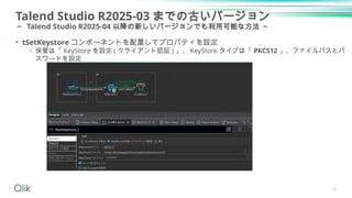 Talend Studio R2025-03 までの古いバージョン
～ Talend Studio R2025-04 以降の新しいバージョンでも利用可能な方法 ～
18
• tSetKeystore コンポーネントを配置してプロパティを設定
o 保管は「 KeyStore を設定 ( クライアント認証 ) 」、 KeyStore タイプは「 PKCS12 」、ファイルパスとパ
スワードを設定
 