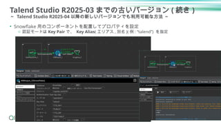 Talend Studio R2025-03 までの古いバージョン ( 続き )
～ Talend Studio R2025-04 以降の新しいバージョンでも利用可能な方法 ～
19
• Snowflake 用のコンポーネントを配置してプロパティを設定
o 認証モードは Key Pair で、 Key Alias( エリアス , 別名 )( 例 : “talend”) を指定
 