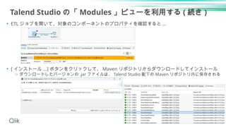 Talend Studio の「 Modules 」ビューを利用する ( 続き )
• ETL ジョブを開いて、対象のコンポーネントのプロパティを確認すると ...
• [ インストール ...] ボタンをクリックして、 Maven リポジトリからダウンロードしてインストール
o ダウンロードしたバージョンの .jar ファイルは、 Talend Studio 配下の Maven リポジトリ内に保存される
23
 