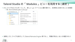 Talend Studio の「 Modules 」ビューを利用する ( 続き )
• ETL ジョブをエクスポートして、新しい .jar ファイルに置き換わり、成果物に含まれることを確認
o 例 : lib/snowflake-jdbc-3.24.2.jar
• 実際に ETL ジョブを実行して (Talend Remote Engine 等でも ) 、問題が発生しないか確認する !!
[ 注意 ]
24
 