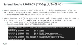Talend Studio R2025-03 までの古いバージョン
• Talend Studio R2025-03 までの古いバージョンには、とても古い Snowflake JDBC ドライバの
v3.13.x がインストールされており、 Talend Studio 自身および ETL ジョブの双方で利用される
o Bouncy Castle が内蔵されていないバージョンの .jar ファイル !!
• Talend Studio のフォルダ配下にあるローカル Maven リポジトリ内にある古い JDBC ドライバファ
イル (.jar) をバックアップし、最新の JDBC ドライバの .jar ファイルを同名でコピーする
o ただし、 Talend Studio のアップデート時に毎回同じ作業を行う必要あり
o Talend Studio の再起動、 ETL ジョブの再生成 ( 再公開 ) 、も必要
26
 